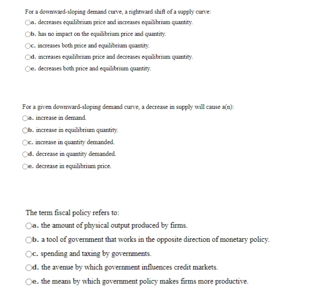 For a downward-sloping demand curve, a rightward shift of a supply curve:
Oa. decreases equilibrium price and increases equilibrium quantity.
Ob. has no impact on the equilibrium price and quantity.
Oc. increases both price and equilibrium quantity.
Od. increases equilibrium price and decreases equilibrium quantity.
Oe. decreases both price and equilibrium quantity.
For a given downward-sloping demand curve, a decrease in supply will cause a(n):
Oa. increase in demand.
Ob. increase in equilibrium quantity.
Oc. increase in quantity demanded.
Od. decrease in quantity demanded.
Oe. decrease in equilibrium price.
The term fiscal policy refers to:
Oa. the amount of physical output produced by firms.
Ob. a tool of government that works in the opposite direction of monetary policy.
Oc. spending and taxing by governments.
Od. the avenue by which government influences credit markets.
Oe. the means by which government policy makes firms more productive.
