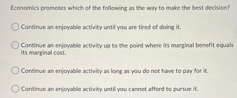 Economics promotes which of the following as the way to make the best decision?
Continue an enjoyable activity until you are tired of doing it.
Continue an enjoyable activity up to the point where its marginal benefit equals
its marginal cost.
Continue an enjoyable activity as long as you do not have to pay for it.
Continue an enjoyable activity until you cannot afford to pursue it.
