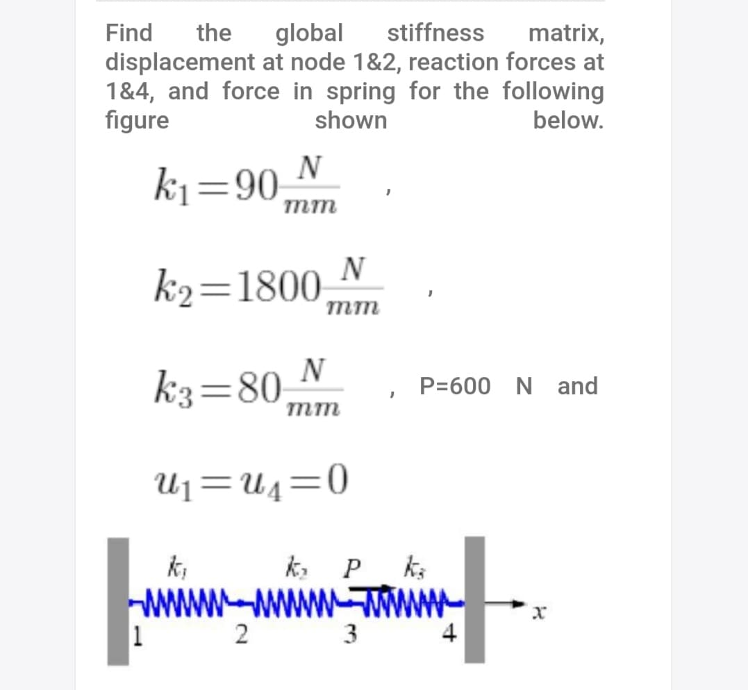 Find
the
global
stiffness
matrix,
displacement at node 1&2, reaction forces at
1&4, and force in spring for the following
figure
shown
below.
N
ki=90
mm
k2=1800,
mm
N
k3=80,
P=600 N and
mm
U1=U4=0
k,
k, P ks
1
2
4
