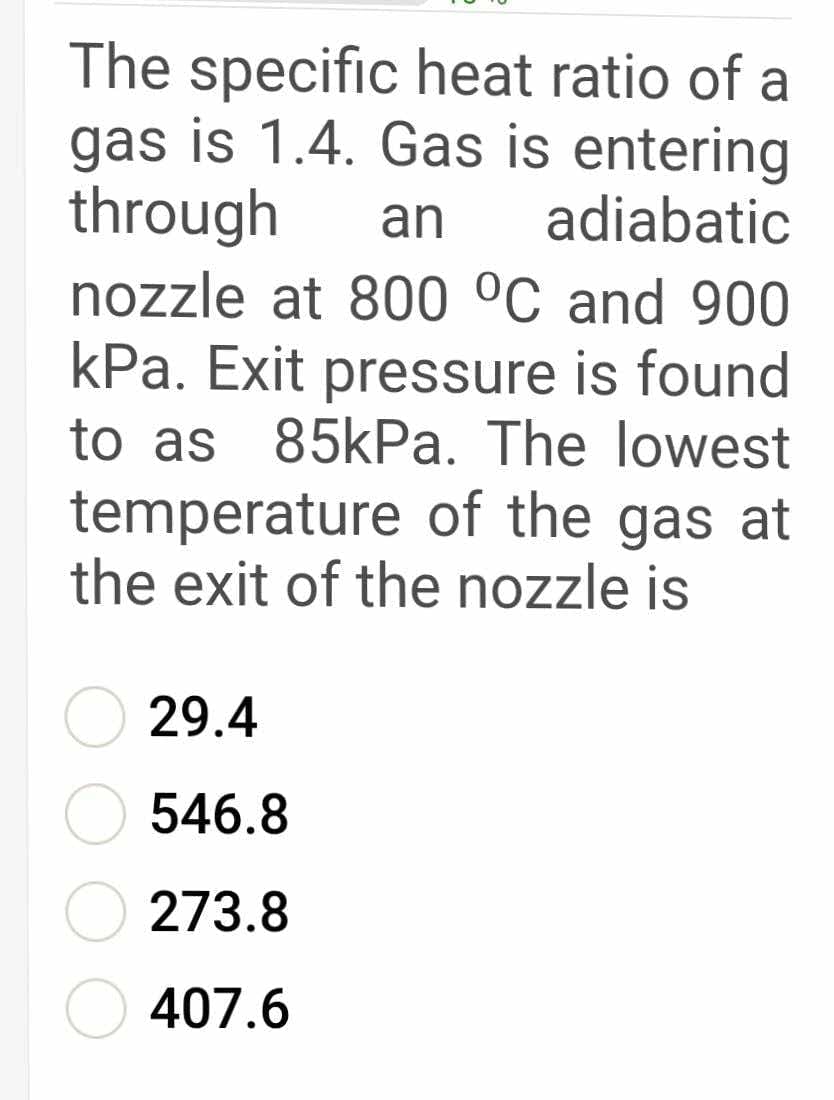 The specific heat ratio of a
gas is 1.4. Gas is entering
through
nozzle at 800 °C and 900
kPa. Exit pressure is found
to as 85kPa. The lowest
an
adiabatic
temperature of the gas at
the exit of the nozzle is
29.4
546.8
273.8
O 407.6
