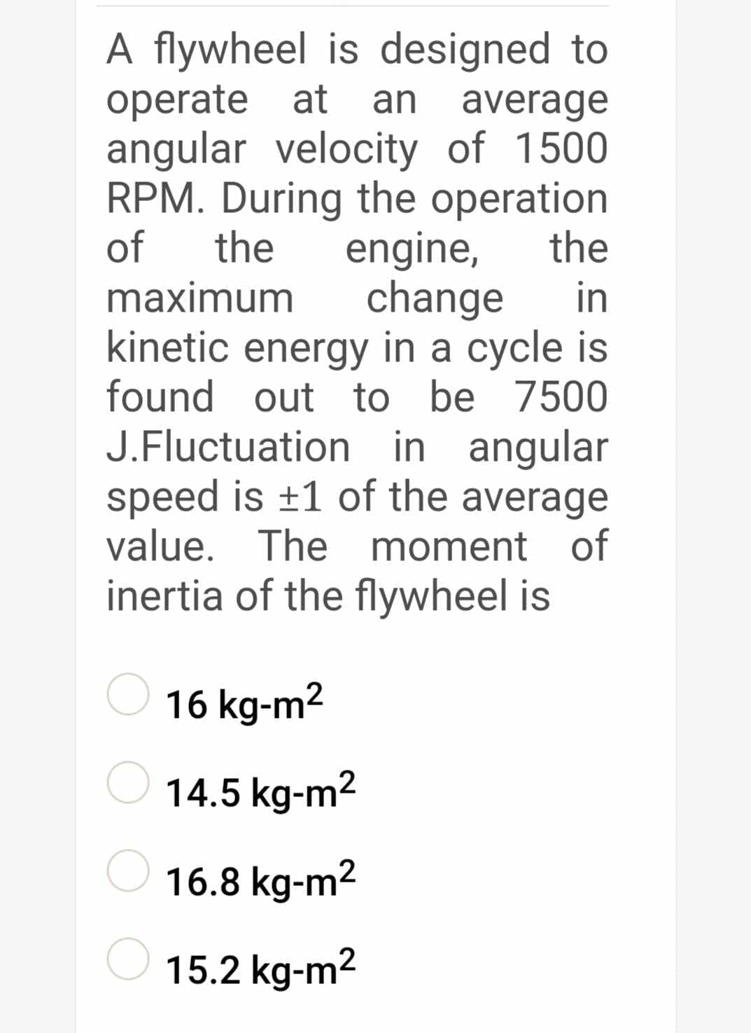 A flywheel is designed to
operate at
angular velocity of 1500
RPM. During the operation
the
an
average
of
the
engine,
change
maximum
in
kinetic energy in a cycle is
found out to be 7500
J.Fluctuation in angular
speed is +1 of the average
value. The moment of
inertia of the flywheel is
16 kg-m2
14.5 kg-m2
16.8 kg-m2
15.2 kg-m2
