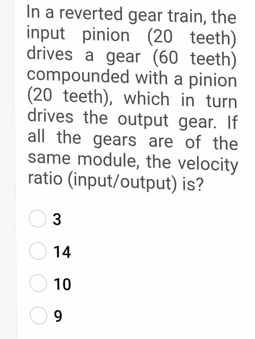 In a reverted gear train, the
input pinion (20 teeth)
drives a gear (60 teeth)
compounded with a pinion
(20 teeth), which in turn
drives the output gear. If
all the gears are of the
same module, the velocity
ratio (input/output) is?
14
10
