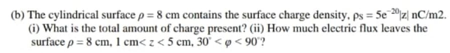 (b) The cylindrical surface p = 8 cm contains the surface charge density, ps = 5e20|z| nC/m2.
(i) What is the total amount of charge present? (ii) How much electric flux leaves the
surface p = 8 cm, 1 cm< z < 5 cm, 30° < o < 90°?

