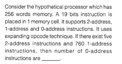 Consider the hypothetical processor which has
256 words memory. A 19 bits instruction is
placed in 1 memory cell. It supports 2-address,
1-address and 0-address instructions. It uses
expanding opcode technique. If there exist five
2-address instructions and 760 1-address
instructions, then number of 0-address
instructions are
