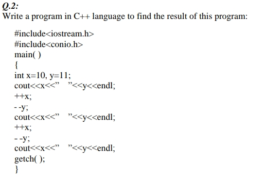 Q.2:
Write a program in C++ language to find the result of this program:
#include<iostream.h>
#include<conio.h>
main( )
{
int x=10, y=11;
cout<<x<<" "<<y<<endl;
++x;
--y;
cout<<x<<" "<<y<<endl;
++x;
--y;
cout<<x<<" "<<y<<endl;
getch( );
