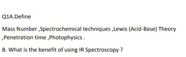 Q1A.Define
Mass Number ,Spectrochemical techniques ,Lewis (Acid-Base) Theory
„Penetration time ,Photophysics .
B. What is the benefit of using IR Spectroscopy ?
