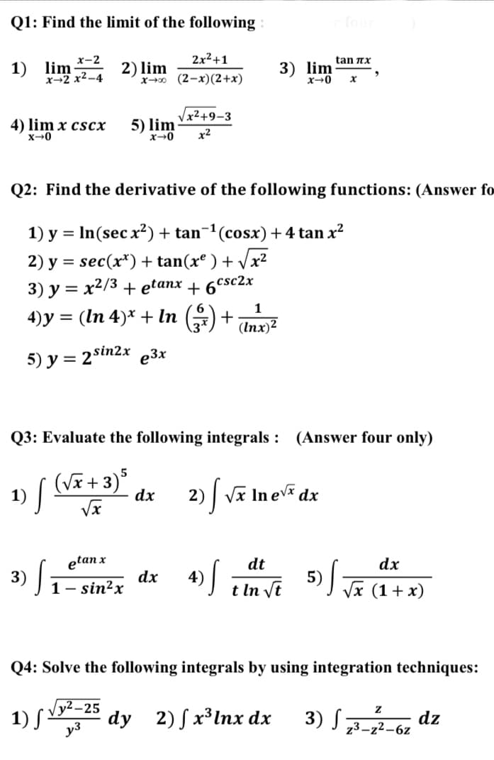 Q1: Find the limit of the following
2x2+1
1) lim-4
tan nx
3) lim
x-2
2) lim
x→ (2-x)(2+x)
x→2
Vx²+9-3
5) lim
4) lim x cscx
x2
Q2: Find the derivative of the following functions: (Answer fo
1) y = In(sec x²) + tan¬1(cosx)+4 tan x²
%3D
2) y = sec(x*) + tan(xº ) + /x²
3) у %3D х2/3 + еetanx + 6CsC2x
4)y = (In 4)* + In () +
1
(Inx)2
5) y = 2sin2x e3x
Q3: Evaluate the following integrals : (Answer four only)
1) [ (Wã+3)*
| Vĩ In ev dx
dx
2)
etan x
dt
dx
dx
1 - sin?x
4)
t In vt
5) ] Je (1 + x)
Q4: Solve the following integrals by using integration techniques:
y2-25
1) S dy 2) Sx³Inx dx
3) S
dz
z3-z2-6z
y3
