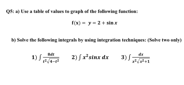 Q5: a) Use a table of values to graph of the following function:
f(x) = y = 2 + sin x
b) Solve the following integrals by using integration techniques: (Solve two only)
8dt
dx
1) S,
2) S x²sinx dx
3) S-
t2/4-t2
x²/x²+1
