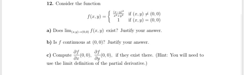 12. Consider the function
f(x,y) = {
1²+y²
if (x, y) = (0,0)
if (x, y) = (0,0)
a) Does lim(z.y)+(0,0) f(x, y) exist? Justify your answer.
b) Is f continuous at (0,0)? Justify your answer.
af
c) Compute of (0,0), of (0,0), if they exist there. (Hint: You will need to
Əy
use the limit definition of the partial derivative.)