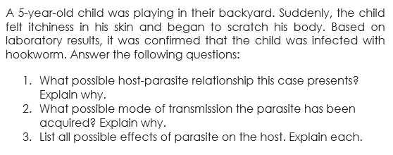 A 5-year-old child was playing in their backyard. Suddenly, the child
felt itchiness in his skin and began to scratch his body. Based on
laboratory results, it was confirmed that the child was infected with
hookworm. Answer the following questions:
1. What possible host-parasite relationship this case presents?
Explain why.
2. What possible mode of transmission the parasite has been
acquired? Explain why.
3. List all possible effects of parasite on the host. Explain each.
