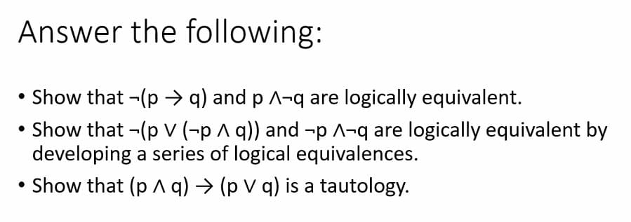 Answer the following:
• Show that -(p →q) and p ^-q are logically equivalent.
→ Show that ¬(p V (-p ^ q)) and -p ^-q are logically equivalent by
developing a series of logical equivalences.
Show that (p A q) → (p V q) is a tautology.