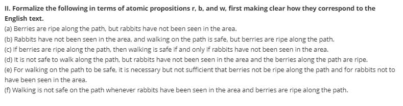 II. Formalize the following in terms of atomic propositions r, b, and w, first making clear how they correspond to the
English text.
(a) Berries are ripe along the path, but rabbits have not been seen in the area.
(b) Rabbits have not been seen in the area, and walking on the path is safe, but berries are ripe along the path.
(c) If berries are ripe along the path, then walking is safe if and only if rabbits have not been seen in the area.
(d) It is not safe to walk along the path, but rabbits have not been seen in the area and the berries along the path are ripe.
(e) For walking on the path to be safe, it is necessary but not sufficient that berries not be ripe along the path and for rabbits not to
have been seen in the area.
(f) Walking is not safe on the path whenever rabbits have been seen in the area and berries are ripe along the path.