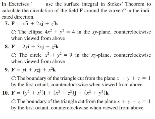 In Exercises
use the surface integral in Stokes' Theorem to
calculate the circulation of the field F around the curve C in the indi-
cated direction.
7. F = x²i + 2xj + z²k
C: The ellipse 4x² + y² = 4 in the xy-plane, counterclockwise
when viewed from above
8. F = 2yi + 3xj – z²k
C: The circle x² + y? = 9 in the xy-plane, counterclockwise
when viewed from above
9. F = yi + xzj + x²k
C: The boundary of the triangle cut from the planex + y + z = 1
by the first octant, counterclockwise when viewed from above
10. F = (y² + z?)i + (x² + z²?)j + (x² + y²)k
C: The boundary of the triangle cut from the plane x + y + z = 1
by the first octant, counterclockwise when viewed from above
