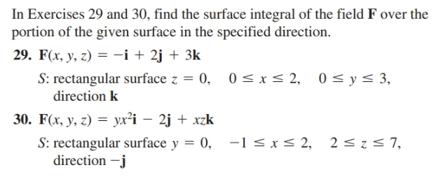 In Exercises 29 and 30, find the surface integral of the field F over the
portion of the given surface in the specified direction.
29. F(x, y, z) = -i + 2j + 3k
0 < x < 2,
S: rectangular surface z = 0,
direction k
0 < y< 3,
30. F(x, y, z) = yx²i – 2j + xzk
S: rectangular surface y = 0, -1 < x < 2, 2 <z< 7,
direction –j
