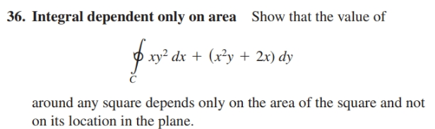 36. Integral dependent only on area Show that the value of
xy? dx + (x²y + 2x) dy
around any square depends only on the area of the square and not
on its location in the plane.
