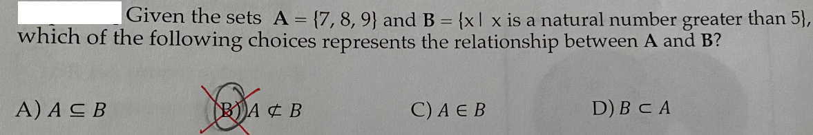 Given the sets A = {7, 8, 9} and B = {x| x is a natural number greater than 5},
which of the following choices represents the relationship between A and B?
A) ACB
BA ¢ B
С) A Е В
D) BC A
