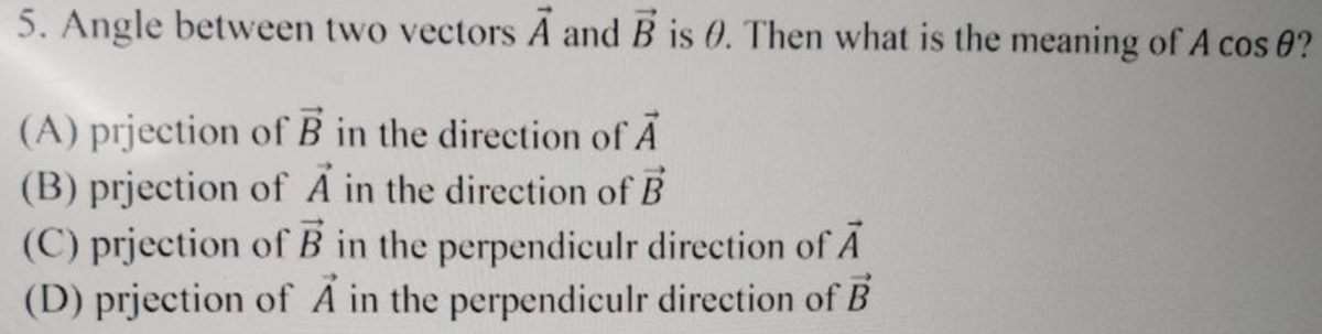 5. Angle between two vectors A and B is 0. Then what is the meaning of A cos 0?
(A) prjection of B in the direction of A
(B) prjection of A in the direction of B
(C) prjection of B in the perpendiculr direction of A
(D) prjection of A in the perpendiculr direction of B
