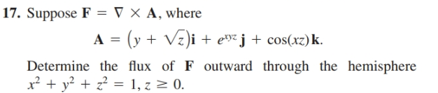 17. Suppose F = V × A, where
A = (y + Vz)i + e»²j + cos(xz)k.
Determine the flux of F outward through the hemisphere
x² + y? + z? = 1, z > 0.
