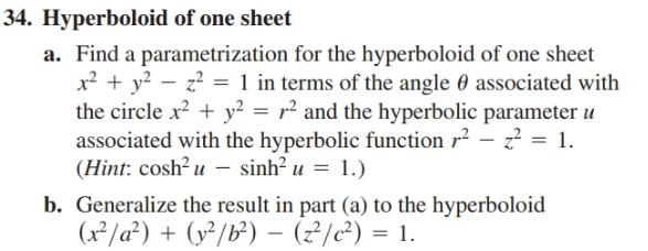 34. Hyperboloid of one sheet
a. Find a parametrization for the hyperboloid of one sheet
x² + y? – z? = 1 in terms of the angle 0 associated with
the circle x2 + y² = r² and the hyperbolic parameter u
associated with the hyperbolic function r² – z? = 1.
(Hint: cosh? u - sinh? u = 1.)
b. Generalize the result in part (a) to the hyperboloid
(x²/a²) + (y²/b²) - (?/2) = 1.
