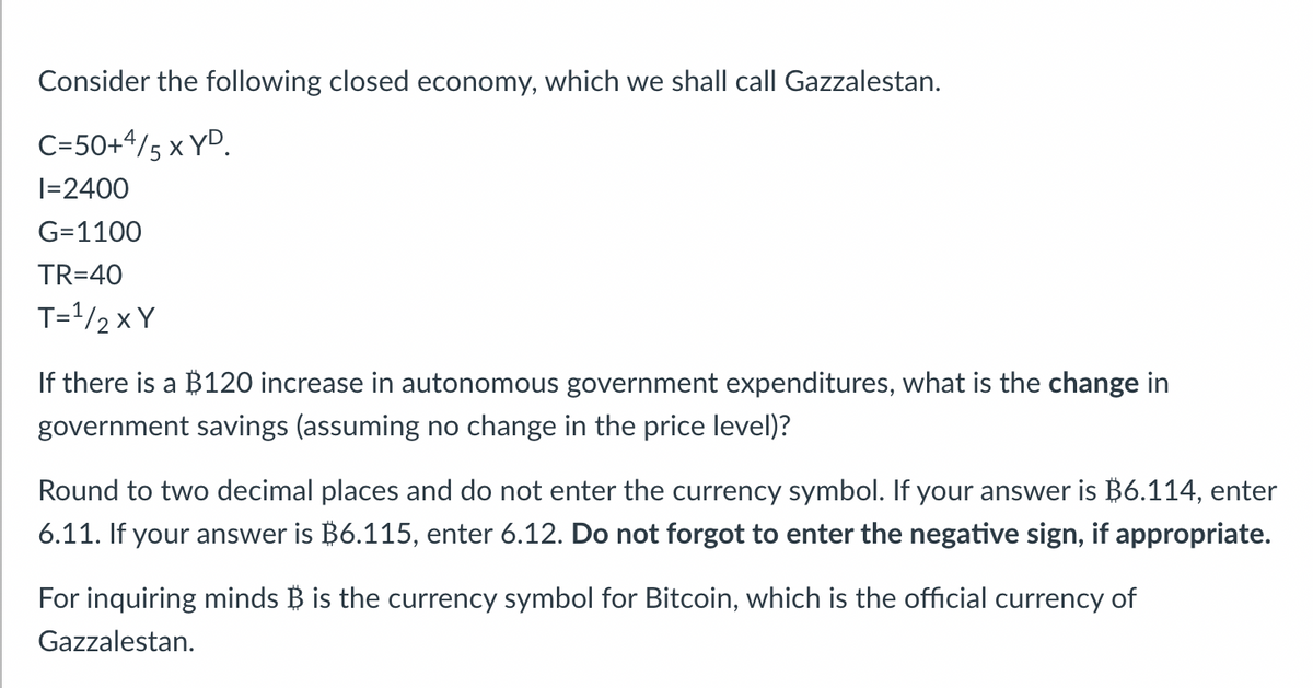Consider the following closed economy, which we shall call Gazzalestan.
C=50+4/5 X YD
I=2400
G=1100
TR=40
T=¹/2 XY
If there is a $120 increase in autonomous government expenditures, what is the change in
government savings (assuming no change in the price level)?
Round to two decimal places and do not enter the currency symbol. If your answer is $6.114, enter
6.11. If your answer is $6.115, enter 6.12. Do not forgot to enter the negative sign, if appropriate.
For inquiring minds B is the currency symbol for Bitcoin, which is the official currency of
Gazzalestan.