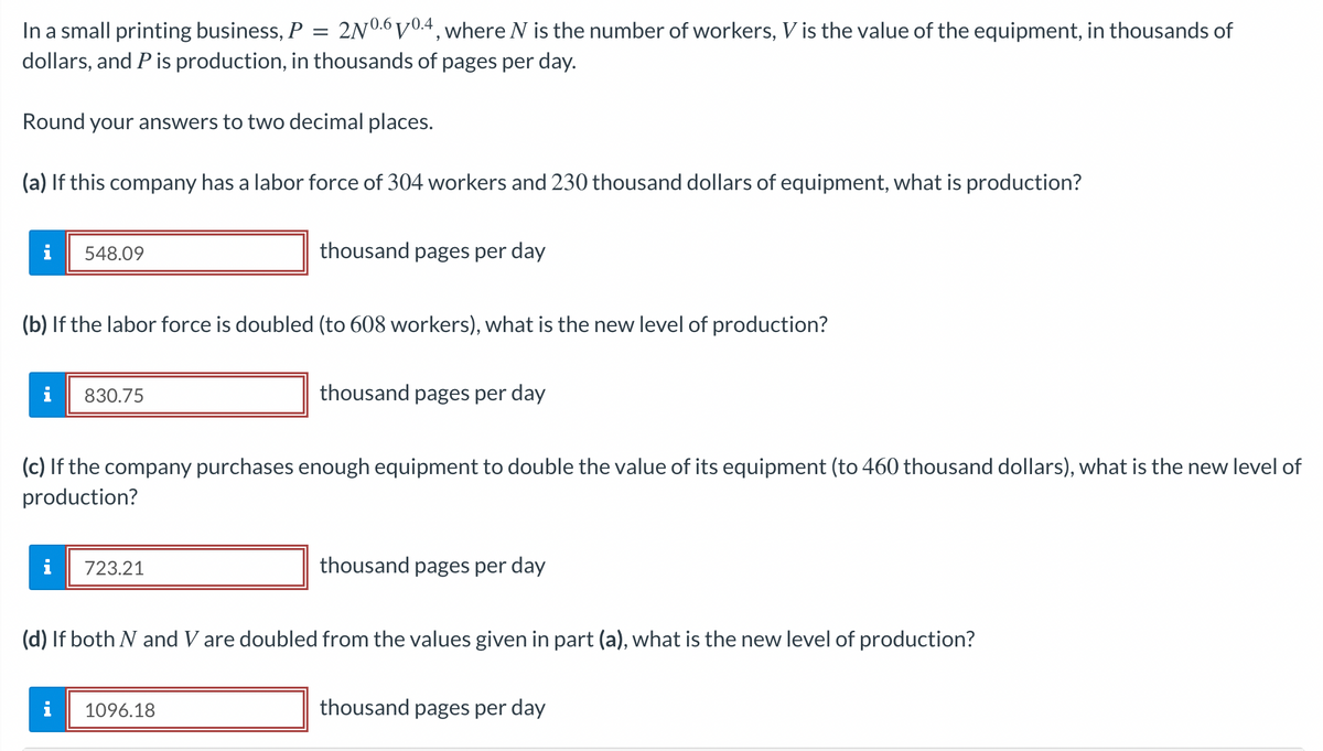 =
In a small printing business, P 2N0.6 V0.4, where N is the number of workers, V is the value of the equipment, in thousands of
dollars, and P is production, in thousands of pages per day.
Round your answers to two decimal places.
(a) If this company has a labor force of 304 workers and 230 thousand dollars of equipment, what is production?
i
548.09
(b) If the labor force is doubled (to 608 workers), what is the new level of production?
i 830.75
i
(c) If the company purchases enough equipment to double the value of its equipment (to 460 thousand dollars), what is the new level of
production?
i
thousand pages per day
723.21
thousand pages per day
1096.18
(d) If both N and V are doubled from the values given in part (a), what is the new level of production?
thousand pages per day
thousand pages per day