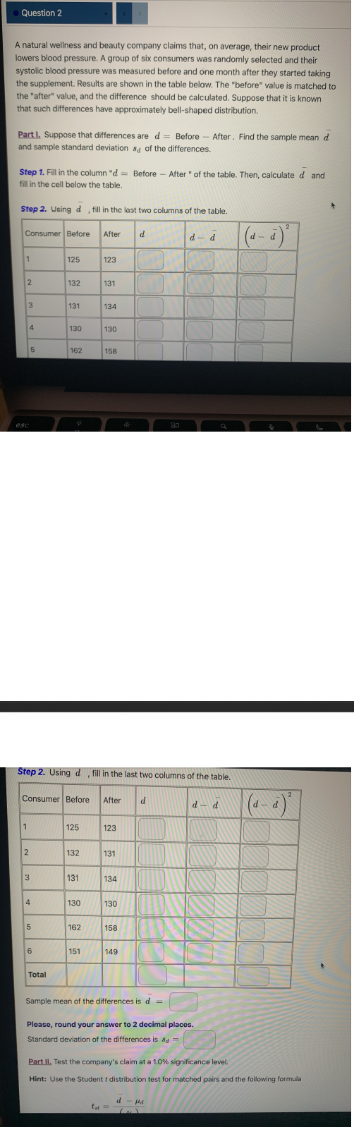 Question 2
A natural wellness and beauty company claims that, on average, their new product
lowers blood pressure. A group of six consumers was randomly selected and their
systolic blood pressure was measured before and one month after they started taking
the supplement. Results are shown in the table below. The "before" value is matched to
the "after" value, and the difference should be calculated. Suppose that it is known
that such differences have approximately bell-shaped distribution.
Part I. Suppose that differences are d = Before After. Find the sample mean d
and sample standard deviations of the differences.
Step 1. Fill in the column "d= Before After " of the table. Then, calculate d and
fill in the cell below the table.
Step 2. Using d, fill in the last two columns of the table.
Consumer Before After d
1
2
3
esc
4
1
2
5
3
4
5
125
6
132
Total
131
130
162
Consumer Before After d
Step 2. Using d, fill in the last two columns of the table.
125
132
131
130
123
162
131
151
134
130
158
123
131
134
130
158
***
149
-
Sample mean of the differences is d =
tt =
80
d-d
d-fd
Please, round your answer to 2 decimal places.
Standard deviation of the differences is sd =
d-d
(d-d
2
Part II. Test the company's claim at a 1.0% significance level.
Hint: Use the Student t distribution test for matched pairs and the following formula
(d-à)²