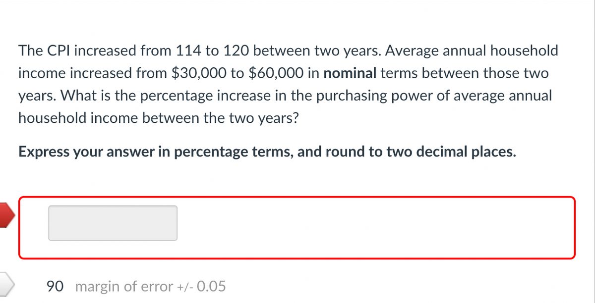 The CPI increased from 114 to 120 between two years. Average annual household
income increased from $30,000 to $60,000 in nominal terms between those two
years. What is the percentage increase in the purchasing power of average annual
household income between the two years?
Express your answer in percentage terms, and round to two decimal places.
90 margin of error +/- 0.05