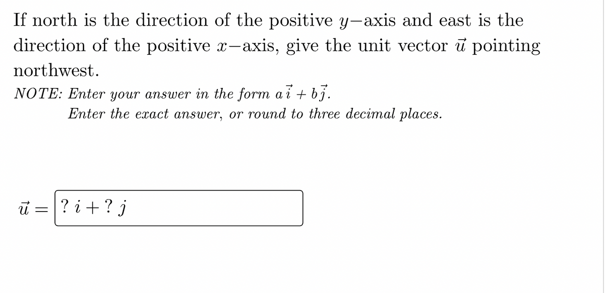If north is the direction of the positive y-axis and east is the
direction of the positive x-axis, give the unit vector u pointing
northwest.
NOTE: Enter your answer in the form ai + bj.
Enter the exact answer, or round to three decimal places.
ū= ? i + ? j