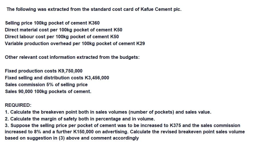 The following was extracted from the standard cost card of Kafue Cement plc.
Selling price 100kg pocket of cement K360
Direct material cost per 100kg pocket of cement K50
Direct labour cost per 100kg pocket of cement K50
Variable production overhead per 100kg pocket of cement K29
Other relevant cost information extracted from the budgets:
Fixed production costs K9,750,000
Fixed selling and distribution costs K3,456,000
Sales commission 5% of selling price
Sales 90,000 100kg pockets of cement.
REQUIRED:
1. Calculate the breakeven point both in sales volumes (number of pockets) and sales value.
2. Calculate the margin of safety both in percentage and in volume.
3. Suppose the selling price per pocket of cement was to be increased to K375 and the sales commission
increased to 8% and a further K150,000 on advertising. Calculate the revised breakeven point sales volume
based on suggestion in (3) above and comment accordingly

