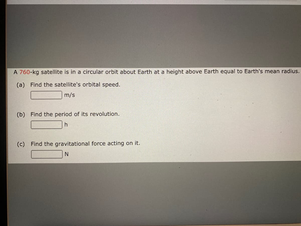 A 760-kg satellite is in a circular orbit about Earth at a height above Earth equal to Earth's mean radius.
(a) Find the satellite's orbital speed.
m/s
(b) Find the period of its revolution.
(c) Find the gravitational force acting on it.
