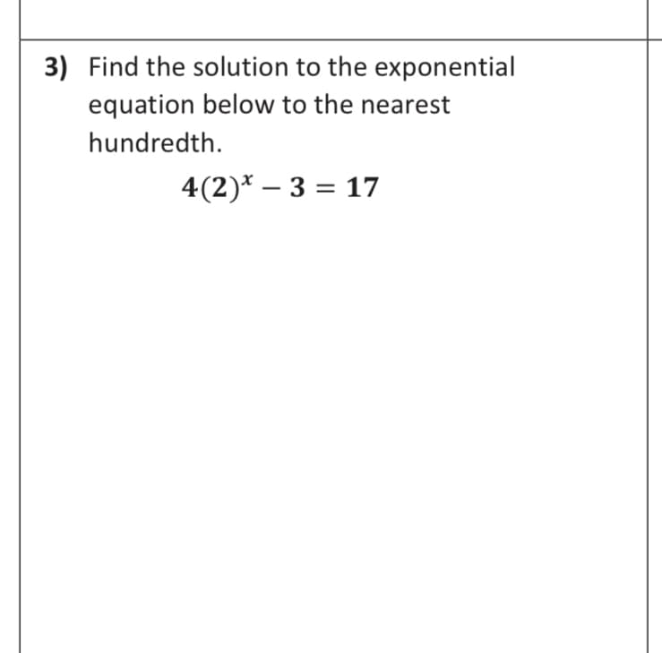 3) Find the solution to the exponential
equation below to the nearest
hundredth.
4(2)* – 3 = 17
