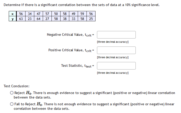Determine if there is a significant correlation between the sets of data at a 10% significance level.
56 34 47 57 50 58 49
63 23 64 27 58 38 33
59 56
y
58 25
Negative Critical Value, tcrit =
[three decimal accuracy]
Positive Critical Value, tcrit =
[three decimal accuracy]
Test Statistic, ttest -
[three decimal accuracy]
Test Condusion:
O Reject Ho. There is enough evidence to suggest a significant (positive or negative) linear correlation
between the data sets.
Fail to Reject Ho. There is not enough evidence to suggest a significant (positive or negative) linear
correlation between the data sets.
