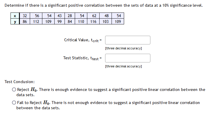 Determine if there is a significant positive correlation between the sets of data at a 10% significance level.
54 43
99 84
x| 32
56
28
54
62
48
54
y
86
112
109
110 116
103 109
Critical Value, tcrit
[three decimal accuracy]
Test Statistic, ttest =
[three decimal accuracy]
Test Condusion:
O Reject Ho. There is enough evidence to suggest a significant positive linear correlation between the
data sets.
O Fail to Reject Họ. There is not enough evidence to suggest a significant positive linear correlation
between the data sets.
