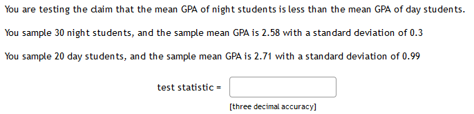 You are testing the daim that the mean GPA of night students is less than the mean GPA of day students.
You sample 30 night students, and the sample mean GPA is 2.58 with a standard deviation of 0.3
You sample 20 day students, and the sample mean GPA is 2.71 with a standard deviation of 0.99
test statistic =
[three decimal accuracy]
