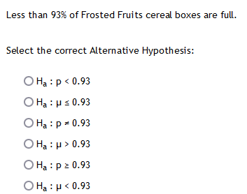 Less than 93% of Frosted Fruits cereal boxes are full.
Select the correct Alternative Hypothesis:
O Ha : p < 0.93
Ο H : με 0.93
O Ha : p = 0.93
Ο : μ> .93
O Ha : p 2 0.93
Ο H : μ< 0.93

