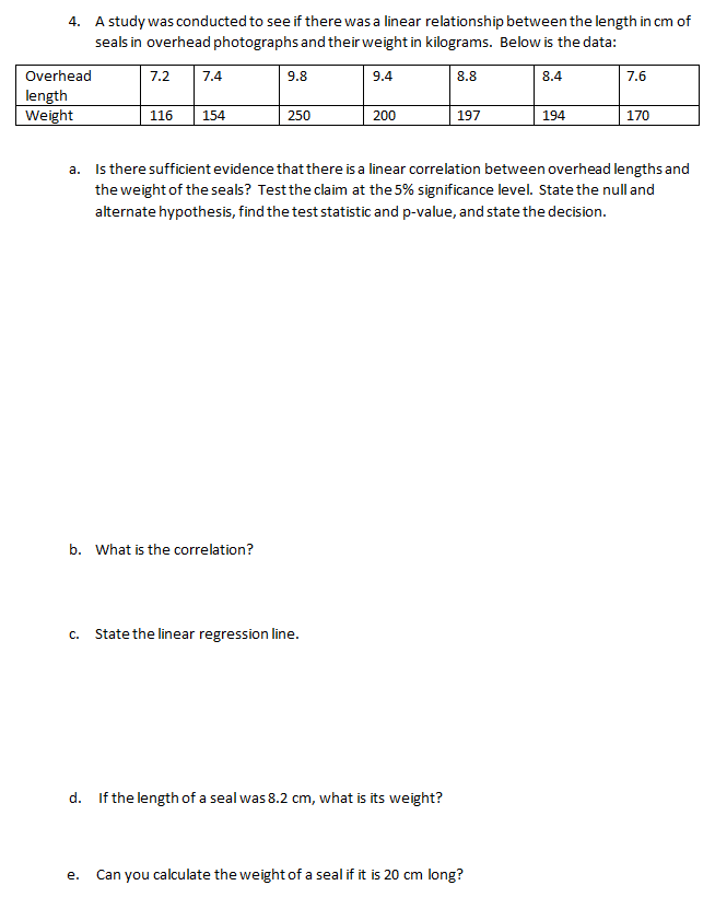 A study was conducted to see if there was a linear relationship between the length in cm of
seals in overhead photographs and their weight in kilograms. Below is the data:
4.
Overhead
7.2
7.4
9.8
9.4
8.8
8.4
7.6
length
Weight
116
154
250
200
197
194
170
a. Is there sufficient evidence that there is a linear correlation between overhead lengths and
the weight of the seals? Test the claim at the 5% significance level. State the null and
alternate hypothesis, find the test statistic and p-value, and state the decision.
b. What is the correlation?
c. State the linear regression line.
d. If the length of a seal was 8.2 cm, what is its weight?
е.
Can you calculate the weight of a seal if it is 20 cm long?
