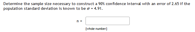 Determine the sample size necessary to construct a 90% confidence interval with an error of 2.65 if the
population standard deviation is known to be o = 4.91.
n =
[whole number]
