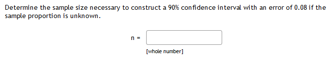 Determine the sample size necessary to construct a 90% confidence interval with an error of 0.08 if the
sample proportion is unknown.
n =
[whole number]

