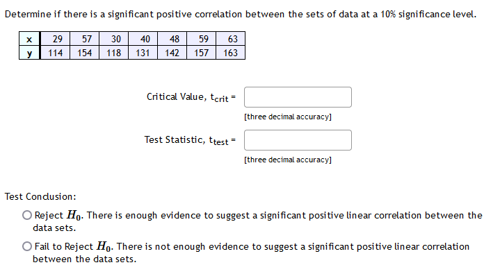 Determine if there is a significant positive correlation between the sets of data at a 10% significance level.
日
29
57
30
40
48
59
63
y
114
154
118
131
142
157
163
Critical Value, tcrit =
[three decimal accuracy]
Test Statistic, ttest =
[three decimal accuracy]
Test Condusion:
O Reject Ho. There is enough evidence to suggest a significant positive linear correlation between the
data sets.
O Fail to Reject Họ. There is not enough evidence to suggest a significant positive linear correlation
between the data sets.
