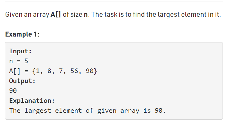 Given an array A[] of size n. The task is to find the largest element in it.
Example 1:
Input:
n = 5
A[] = {1, 8, 7, 56, 90}
Output:
90
Explanation:
The largest element of given array is 90.
