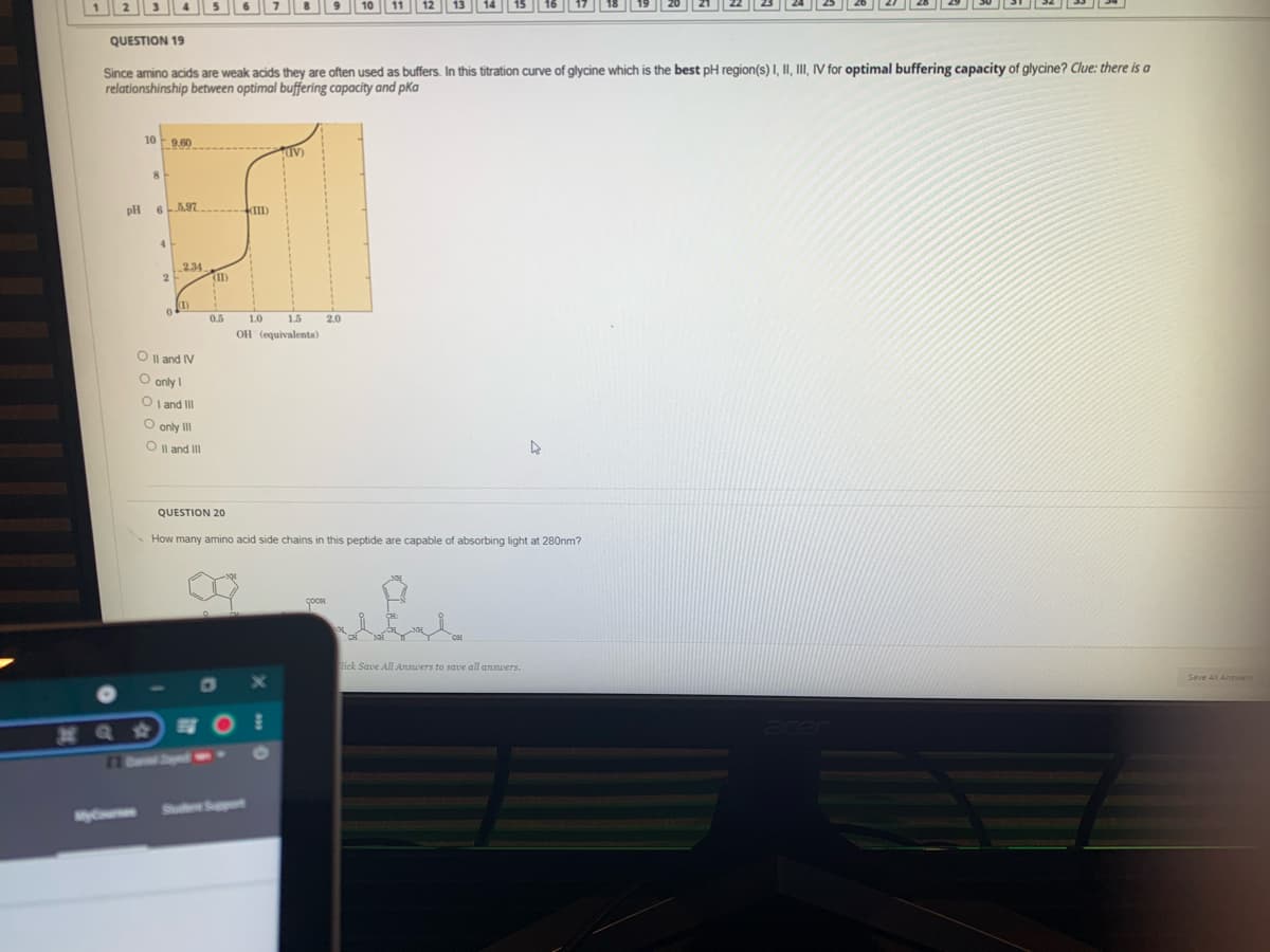 QUESTION 19
Since amino acids are weak acids they are often used as buffers. In this titration curve of glycine which is the best pH region(s) I, II, III, IV for optimal buffering capacity of glycine? Clue: there is a
relationshinship between optimal buffering capacity and pKa
10 9.60
IV)
pH
1234
2.
0.5
1.0
1.5
2.0
OH (equivalents)
O I| and IV
O only I
O l and II
O only I
O Il and II
QUESTION 20
How many amino acid side chains in this peptide are capable of absorbing light at 280nm?
lick Save All Answers to save all answers.
Save All Answer
77 0ame Srypaed
Spot
y
