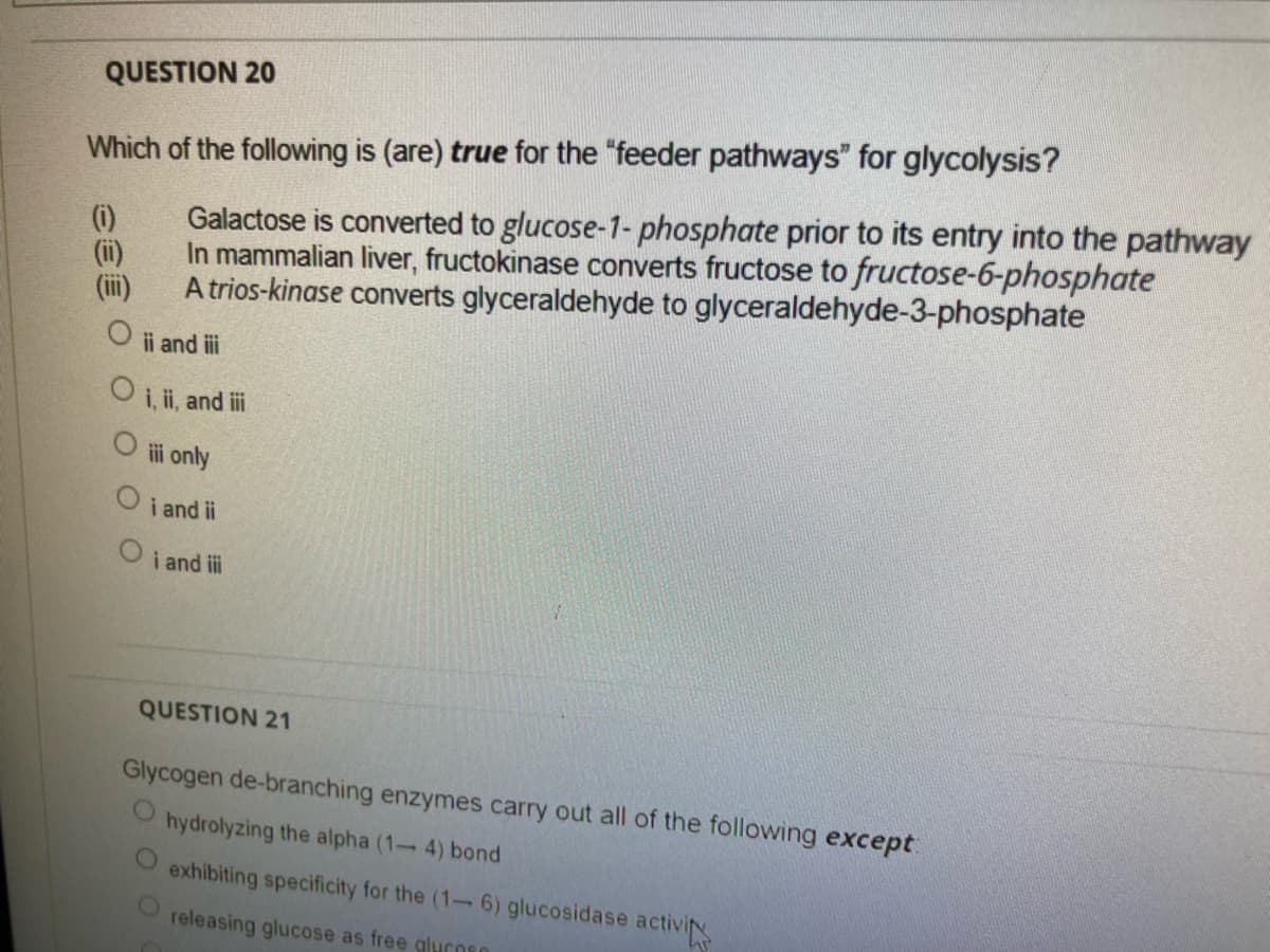 QUESTION 20
Which of the following is (are) true for the "feeder pathways" for glycolysis?
(i)
Galactose is converted to glucose-1-phosphate prior to its entry into the pathway
(ii)
In mammalian liver, fructokinase converts fructose to fructose-6-phosphate
A trios-kinase converts glyceraldehyde to glyceraldehyde-3-phosphate
ii and i
O i, ii, and i
i only
i and ii
O i and i
QUESTION 21
Glycogen de-branching enzymes carry out all of the following except
hydrolyzing the alpha (1- 4) bond
exhibiting specificity for the (1- 6) glucosidase activi
releasing glucose as free gluCOsO
