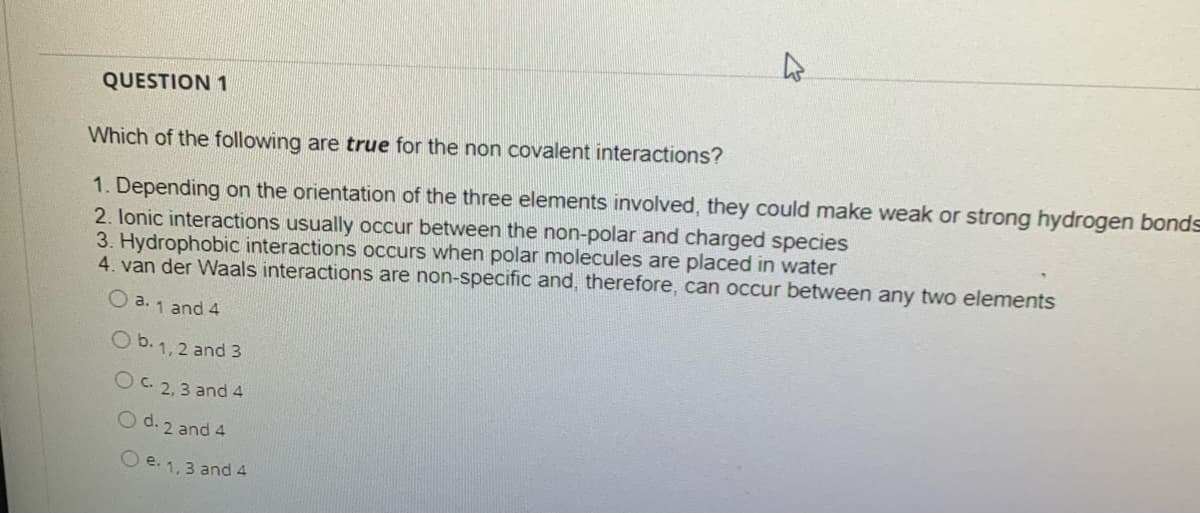 QUESTION 1
Which of the following are true for the non covalent interactions?
1. Depending on the orientation of the three elements involved, they could make weak or strong hydrogen bonds
2. lonic interactions usually occur between the non-polar and charged species
3. Hydrophobic interactions occurs when polar molecules are placed in water
4. van der Waals interactions are non-specific and, therefore, can occur between any two elements
O a. 1 and 4
O b. 1, 2 and 3
OC 2,3 and 4
O d. 2 and 4
O e. 1,3 and 4
