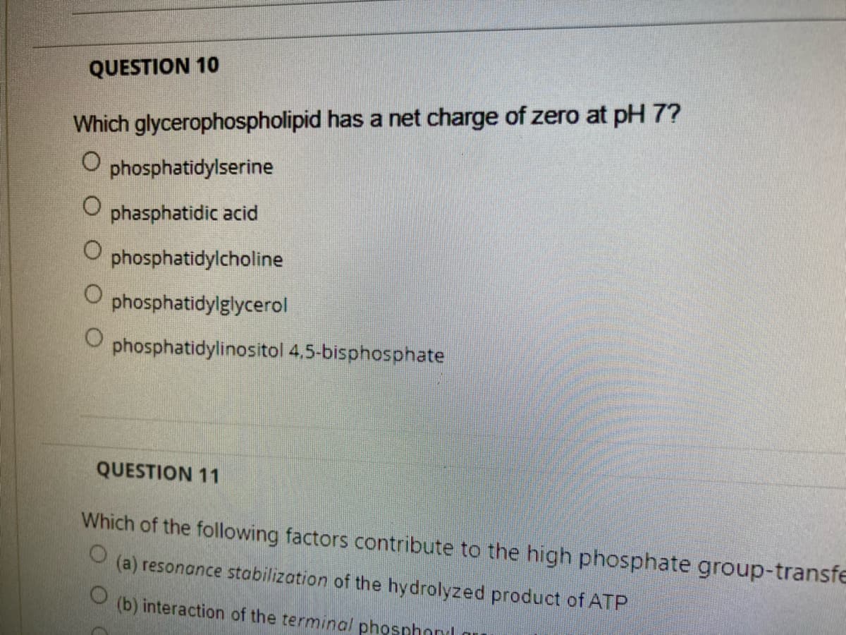 QUESTION 10
Which glycerophospholipid has a net charge of zero at pH 7?
phosphatidylserine
phasphatidic acid
phosphatidylcholine
phosphatidylglycerol
phosphatidylinositol 4,5-bisphosphate
QUESTION 11
Which of the following factors contribute to the high phosphate group-transfe
(a) resonance stabilization of the hydrolyzed product of ATP
(b) interaction of the terminal phosphonl
