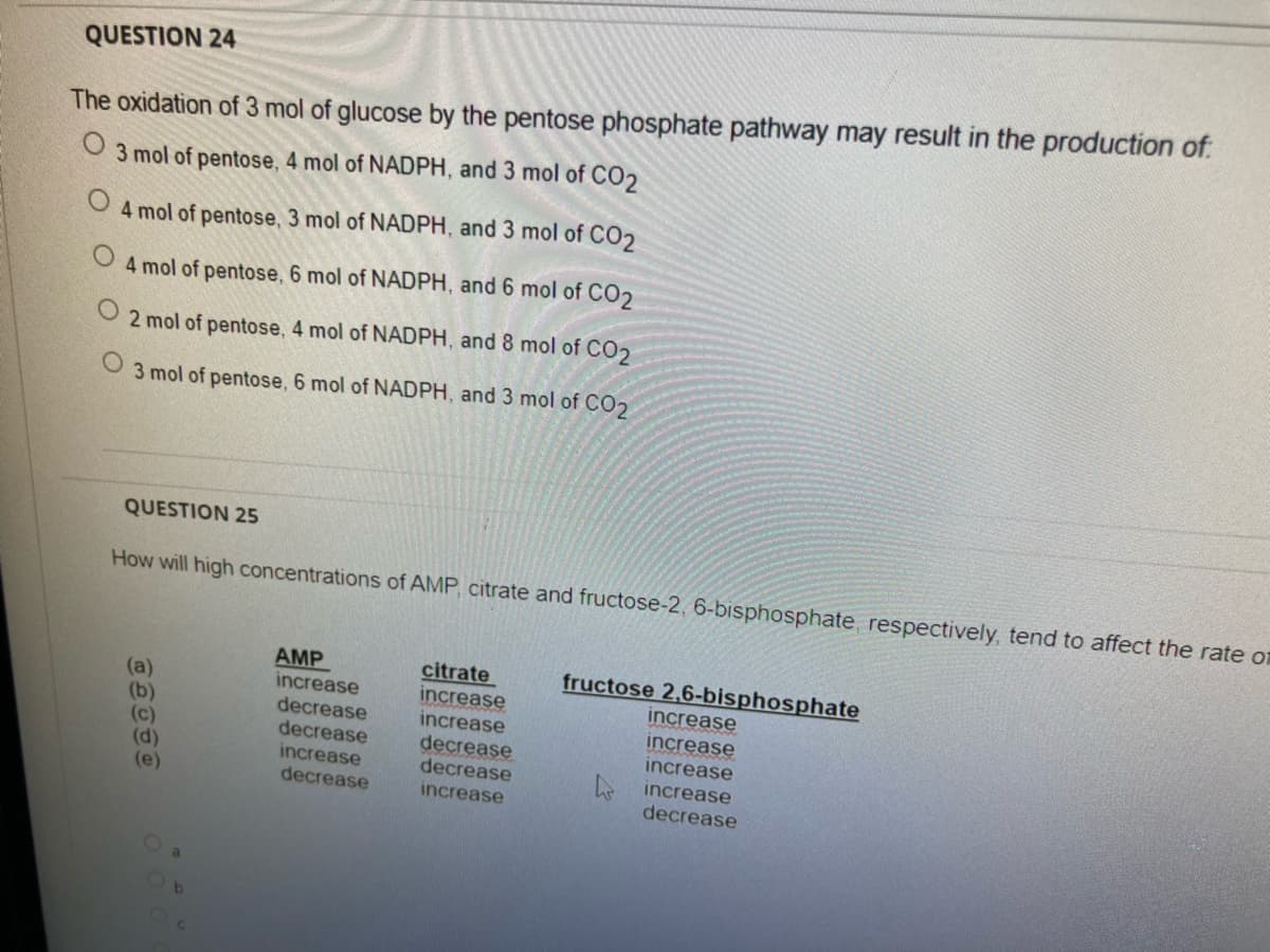QUESTION 24
The oxidation of 3 mol of glucose by the pentose phosphate pathway may result in the production of.
3 mol of pentose, 4 mol of NADPH, and 3 mol of CO2
4 mol of pentose, 3 mol of NADPH, and 3 mol of CO2
4 mol of pentose, 6 mol of NADPH, and 6 mol of CO2
2 mol of pentose, 4 mol of NADPH, and 8 mol of CO2
O 3 mol of pentose, 6 mol of NADPH, and 3 mol of CO2
QUESTION 25
How will high concentrations of AMP, citrate and fructose-2, 6-bisphosphate, respectively, tend to affect the rate on
AMP
increase
decrease
decrease
increase
decrease
citrate
increase
increase
decrease
decrease
increase
fructose 2,6-bisphosphate
increase
increase
increase
(a)
(d)
(e)
increase
decrease
