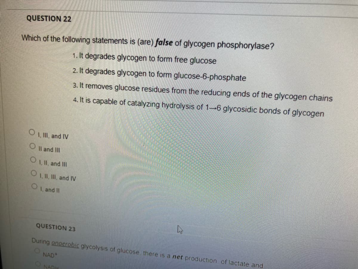 QUESTION 22
Which of the following statements is (are) false of glycogen phosphorylase?
1. It degrades glycogen to form free glucose
2. It degrades glycogen to form glucose-6-phosphate
3. It removes glucose residues from the reducing ends of the glycogen chains
4. It is capable of catalyzing hydrolysis of 1→6 glycosidic bonds of glycogen
O 1, II, and IV
O Il and III
I, II, and II
O1, II, III, and IV
1, and II
QUESTION 23
During anaerobic glycolysis of glucose there is a net production of lactate and
NAD+
O NARH
