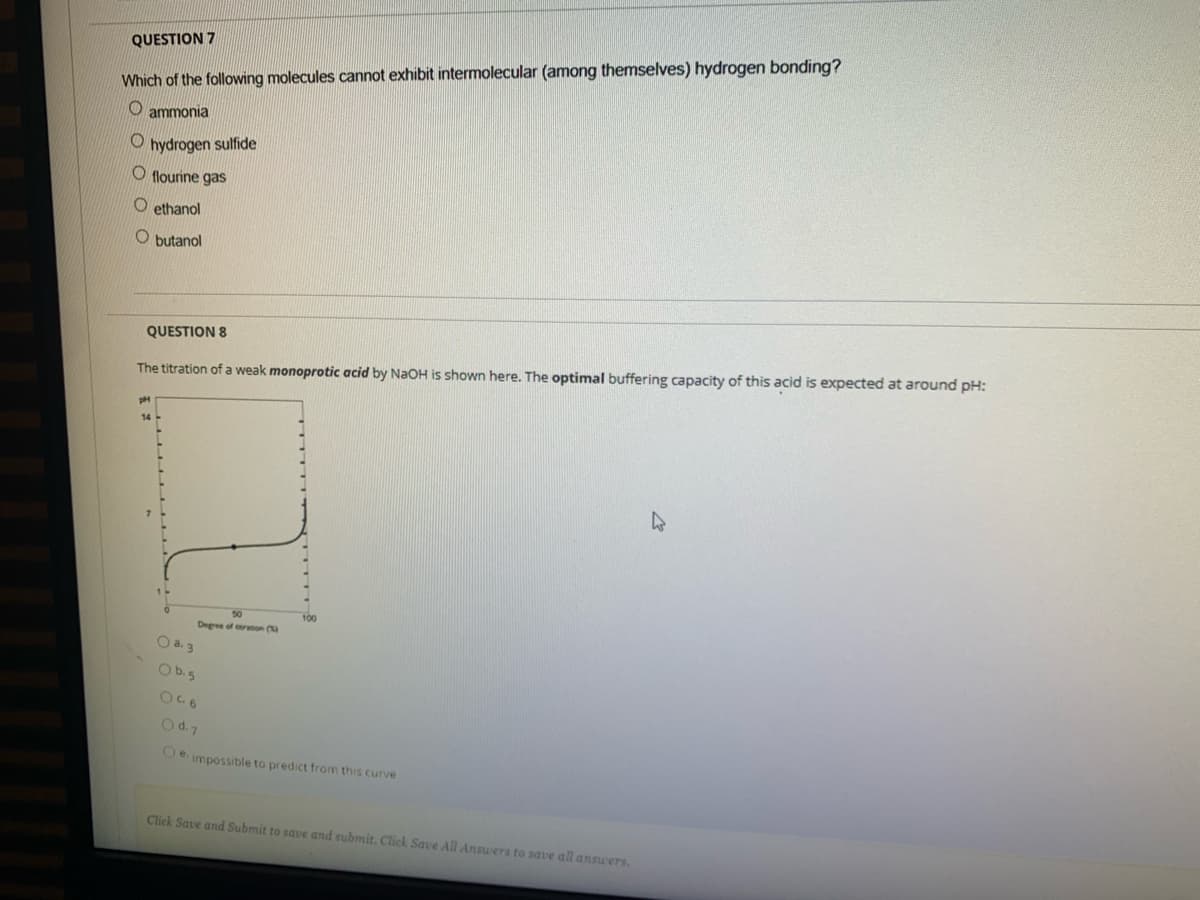 QUESTION 7
Which of the following molecules cannot exhibit intermolecular (among themselves) hydrogen bonding?
O ammonia
hydrogen sulfide
O flourine gas
O ethanol
O butanol
QUESTION 8
The titration of a weak monoprotic acid by NaOH is shown here. The optimal buffering capacity of this acid is expected at around pH:
50
100
Degree of ron (
O a. 3
Ob.5
Od.7
Oe. impossible to predict from this curve
Click Save and Submit to save and submit. Click Save All Answers to save all answers.
