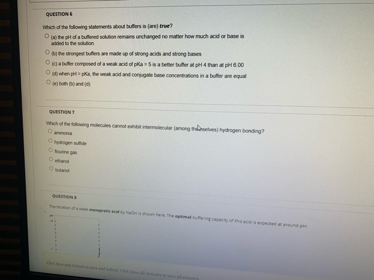 QUESTION 6
Which of the following statements about buffers is (are) true?
O (a) the pH of a buffered solution remains unchanged no matter how much acid or base is
added to the solution.
(b) the strongest buffers are made up of strong acids and strong bases
(c) a buffer composed of a weak acid of pKa = 5 is a better buffer at pH 4 than at pH 6.00
(d) when pH = pKa, the weak acid and conjugate base concentrations in a buffer are equal
(e) both (b) and (d)
QUESTION 7
Which of the following molecules cannot exhibit intermolecular (among the nselves) hydrogen bonding?
ammonia
O hydrogen sulfide
O flourine gas
O ethanol
O butanol
QUESTION 8
The titration of a weak monoprotic acid by NAOH is shown here. The optimal buffering capacity of this acid is expected at around pH:
Click Save and Submit to save and submit. Click Save All Answers to save all answers
