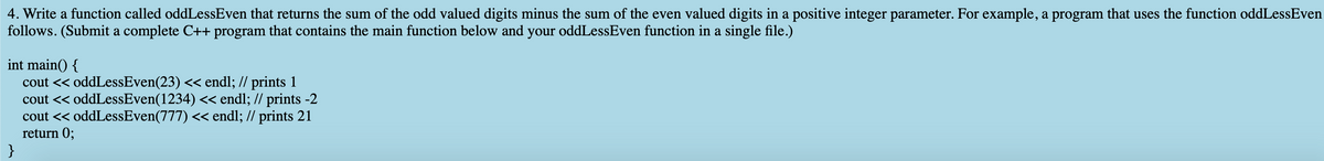 4. Write a function called oddLessEven that returns the sum of the odd valued digits minus the sum of the even valued digits in a positive integer parameter. For example, a program that uses the function oddLessEven
follows. (Submit a complete C++ program that contains the main function below and your oddLessEven function in a single file.)
int main() {
cout << oddLessEven(23) << endl; // prints 1
cout << oddLessEven(1234) << endl; // prints -2
cout << oddLessEven(777) << endl; // prints 21
return 0;
}
