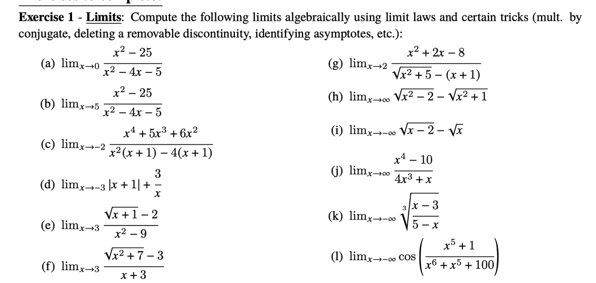 Exercise 1 - Limits: Compute the following limits algebraically using limit laws and certain tricks (mult. by
conjugate, deleting a removable discontinuity, identifying asymptotes, etc.):
x2 – 25
x2 + 2x – 8
(a) limx→0
(g) limx→2
х? — 4х — 5
Vx2 + 5 – (x + 1)
x² – 25
(b) limx→5
(h) limx Vx2 – 2 – Vx2 + 1
x→∞
x2 – 4x – 5
х4 + 5х3 + 6х2
(i) limx→-∞ Vx – 2 – Va
(c) limx→-2
x² (x + 1) – 4(x + 1)
x* – 10
(j) limx→∞
3
(d) limx→-3 |x + 1| +
4x3 + x
3
Vx +1 – 2
(k) limx→-∞
(e) limx→3
- X
х2 — 9
+1
Vx2 + 7 – 3
(1) limx→-∞ Cos
(f) limx→3
x6 +x5 + 100
x + 3
